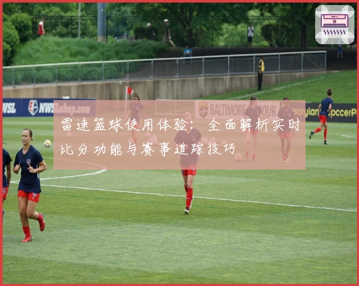 雷速篮球使用体验：全面解析实时比分功能与赛事追踪技巧