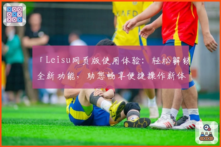 「Leisu网页版使用体验：轻松解锁全新功能，助您畅享便捷操作新体验」